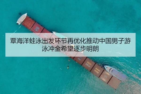 覃海洋蛙泳出发环节再优化推动中国男子游泳冲金希望逐步明朗
