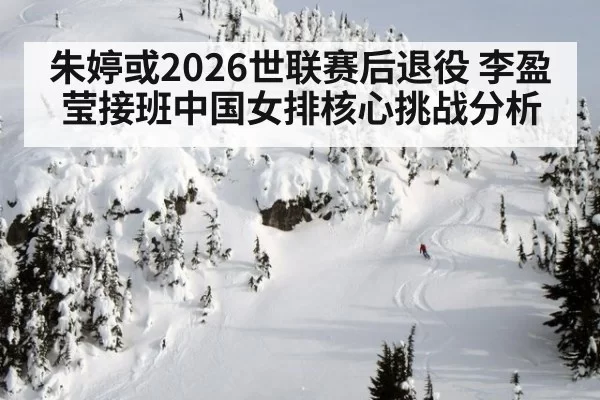 朱婷或2026世联赛后退役 李盈莹接班中国女排核心挑战分析