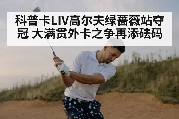 科普卡LIV高尔夫绿蔷薇站夺冠 大满贯外卡之争再添砝码