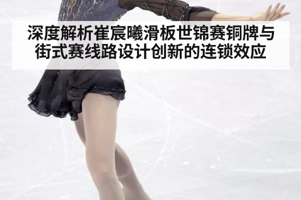 深度解析崔宸曦滑板世锦赛铜牌与街式赛线路设计创新的连锁效应