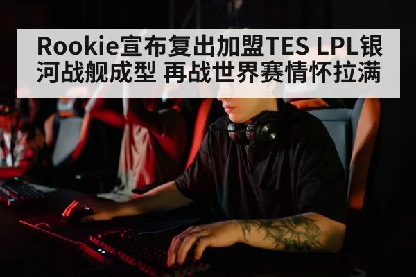 Rookie宣布复出加盟TES LPL银河战舰成型 再战世界赛情怀拉满